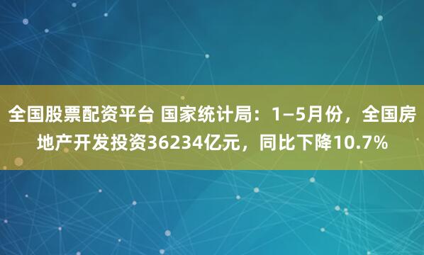 全国股票配资平台 国家统计局：1—5月份，全国房地产开发投资36234亿元，同比下降10.7%