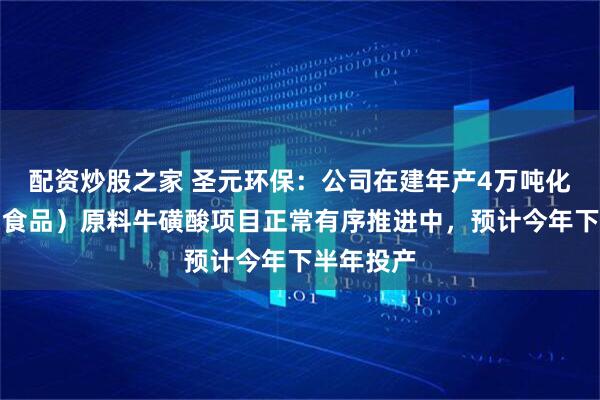 配资炒股之家 圣元环保：公司在建年产4万吨化学药品（食品）原料牛磺酸项目正常有序推进中，预计今年下半年投产