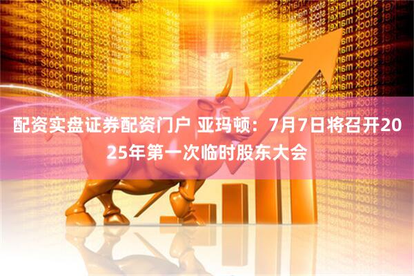 配资实盘证券配资门户 亚玛顿：7月7日将召开2025年第一次临时股东大会