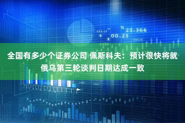 全国有多少个证券公司 佩斯科夫：预计很快将就俄乌第三轮谈判日期达成一致