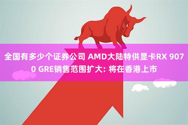 全国有多少个证券公司 AMD大陆特供显卡RX 9070 GRE销售范围扩大: 将在香港上市