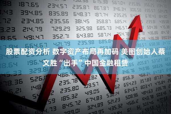股票配资分析 数字资产布局再加码 美图创始人蔡文胜“出手”中国金融租赁