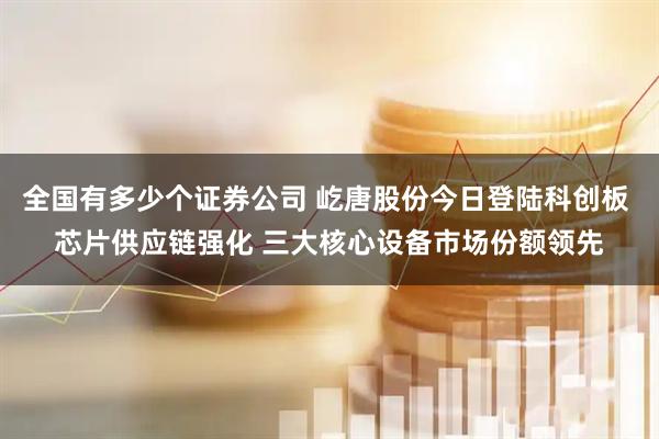 全国有多少个证券公司 屹唐股份今日登陆科创板 芯片供应链强化 三大核心设备市场份额领先