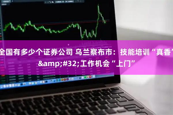 全国有多少个证券公司 乌兰察布市：技能培训“真香”&#32;工作机会“上门”