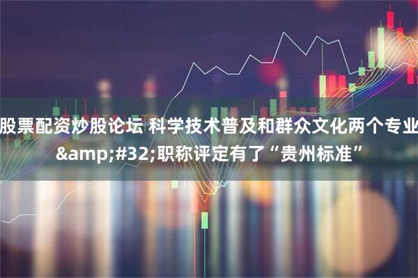 股票配资炒股论坛 科学技术普及和群众文化两个专业&#32;职称评定有了“贵州标准”