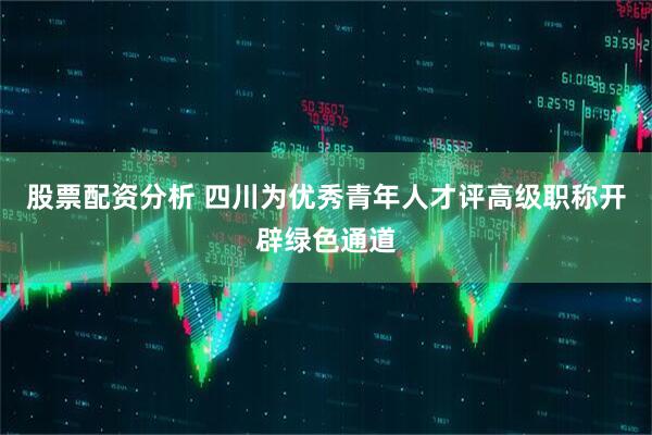 股票配资分析 四川为优秀青年人才评高级职称开辟绿色通道