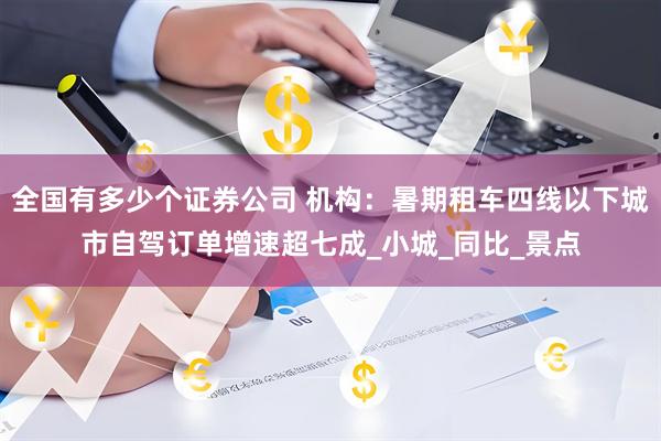 全国有多少个证券公司 机构：暑期租车四线以下城市自驾订单增速超七成_小城_同比_景点