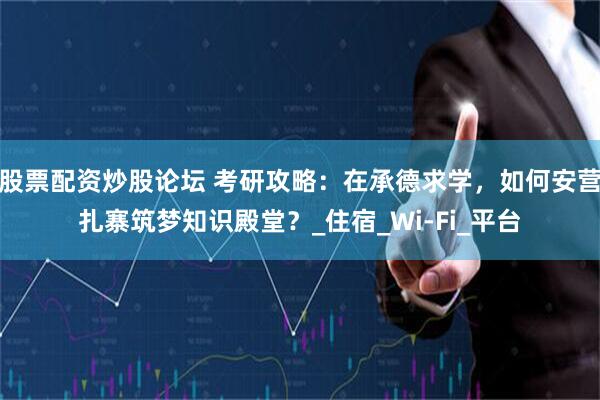 股票配资炒股论坛 考研攻略：在承德求学，如何安营扎寨筑梦知识殿堂？_住宿_Wi-Fi_平台