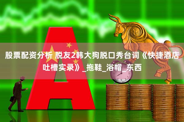 股票配资分析 脱友2韩大狗脱口秀台词《快捷酒店吐槽实录》_拖鞋_浴帽_东西