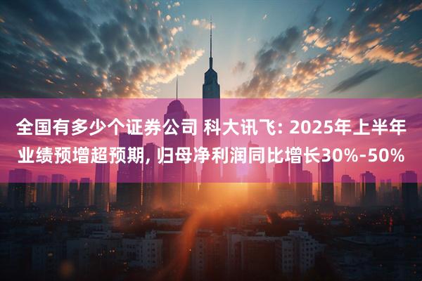 全国有多少个证券公司 科大讯飞: 2025年上半年业绩预增超预期, 归母净利润同比增长30%-50%