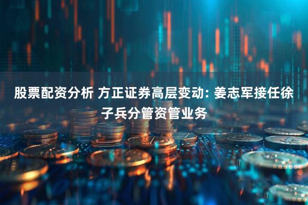 股票配资分析 方正证券高层变动: 姜志军接任徐子兵分管资管业务