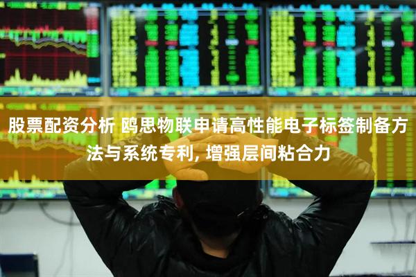 股票配资分析 鸥思物联申请高性能电子标签制备方法与系统专利, 增强层间粘合力