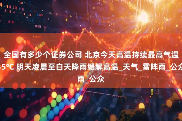 全国有多少个证券公司 北京今天高温持续最高气温35℃ 明天凌晨至白天降雨缓解高温_天气_雷阵雨_公众