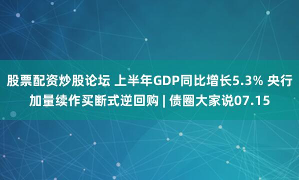 股票配资炒股论坛 上半年GDP同比增长5.3% 央行加量续作买断式逆回购 | 债圈大家说07.15