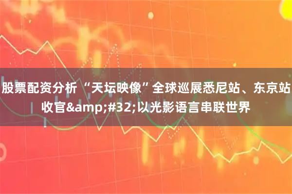 股票配资分析 “天坛映像”全球巡展悉尼站、东京站收官&#32;以光影语言串联世界