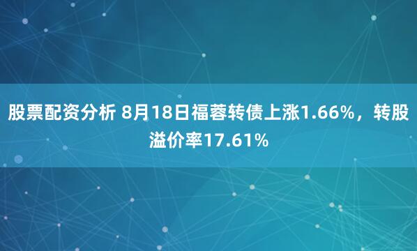 股票配资分析 8月18日福蓉转债上涨1.66%，转股溢价率17.61%
