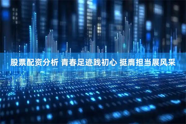 股票配资分析 青春足迹践初心 挺膺担当展风采