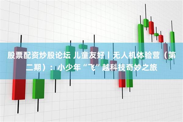 股票配资炒股论坛 儿童友好丨无人机体验营（第二期）：小少年“飞”越科技奇妙之旅
