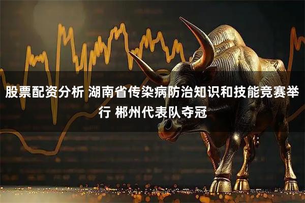股票配资分析 湖南省传染病防治知识和技能竞赛举行 郴州代表队夺冠