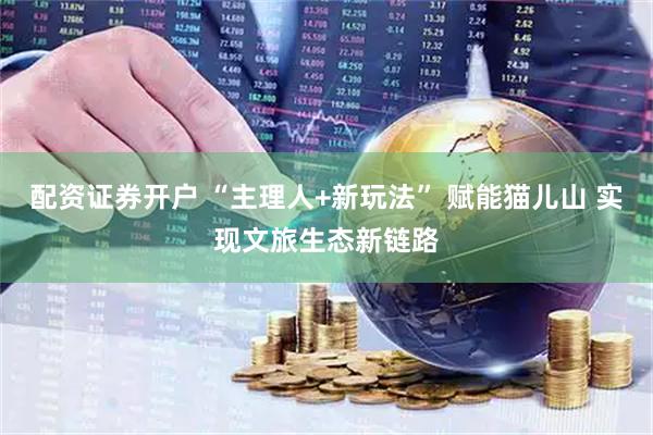 配资证券开户 “主理人+新玩法” 赋能猫儿山 实现文旅生态新链路