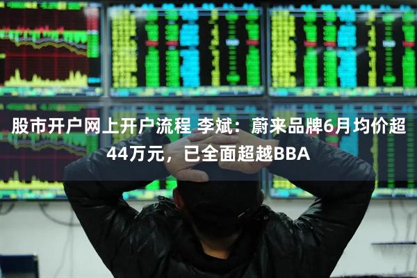 股市开户网上开户流程 李斌：蔚来品牌6月均价超44万元，已全面超越BBA